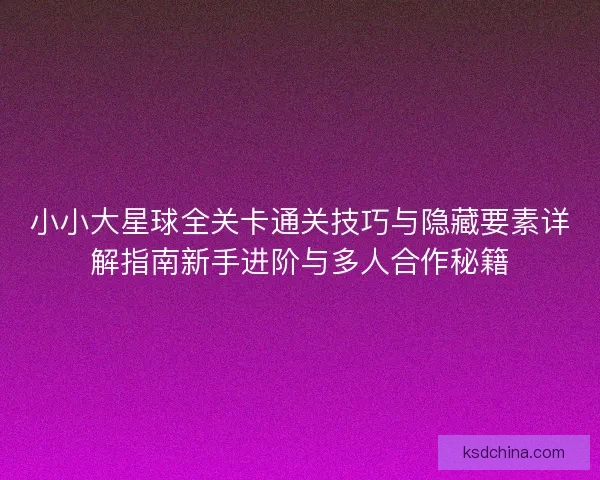 小小大星球全关卡通关技巧与隐藏要素详解指南新手进阶与多人合作秘籍