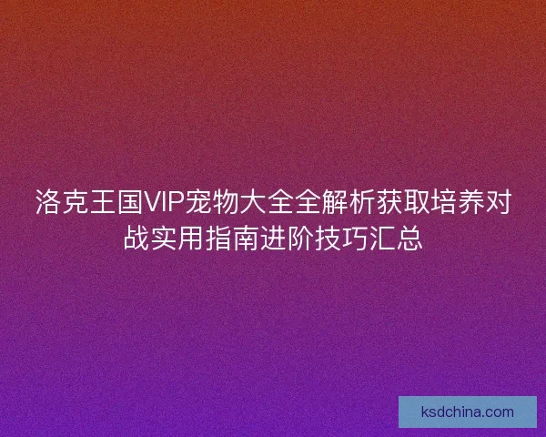 洛克王国VIP宠物大全全解析获取培养对战实用指南进阶技巧汇总