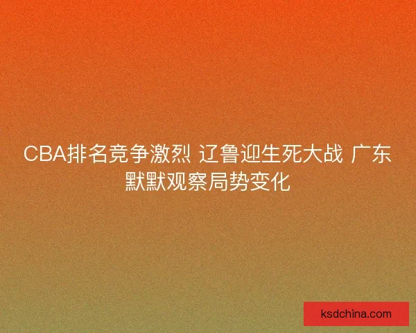 CBA排名竞争激烈 辽鲁迎生死大战 广东默默观察局势变化