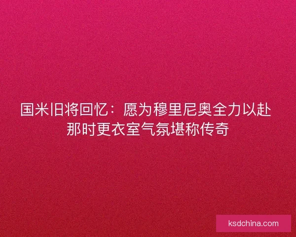 国米旧将回忆：愿为穆里尼奥全力以赴 那时更衣室气氛堪称传奇