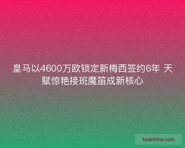 皇马以4600万欧锁定新梅西签约6年 天赋惊艳接班魔笛成新核心