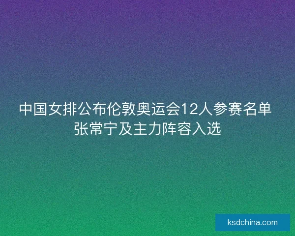 中国女排公布伦敦奥运会12人参赛名单 张常宁及主力阵容入选