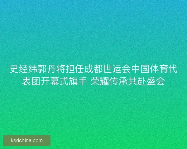 史经纬郭丹将担任成都世运会中国体育代表团开幕式旗手 荣耀传承共赴盛会
