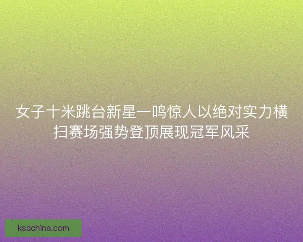 女子十米跳台新星一鸣惊人以绝对实力横扫赛场强势登顶展现冠军风采