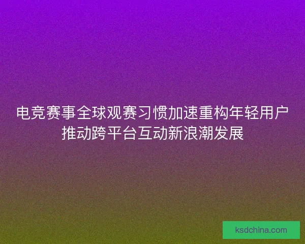 电竞赛事全球观赛习惯加速重构年轻用户推动跨平台互动新浪潮发展