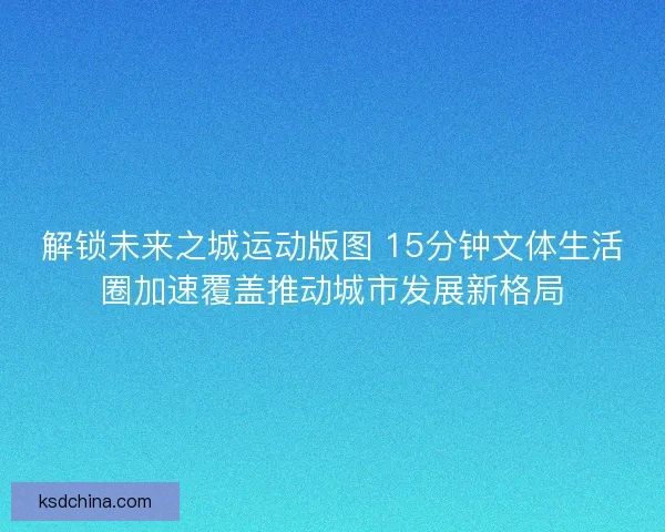 解锁未来之城运动版图 15分钟文体生活圈加速覆盖推动城市发展新格局