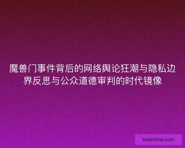 魔兽门事件背后的网络舆论狂潮与隐私边界反思与公众道德审判的时代镜像