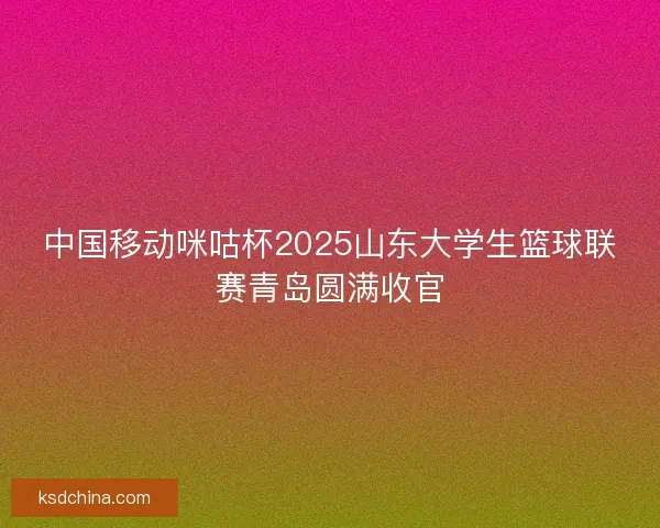 中国移动咪咕杯2025山东大学生篮球联赛青岛圆满收官